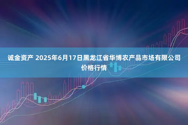 诚金资产 2025年6月17日黑龙江省华博农产品市场有限公司价格行情