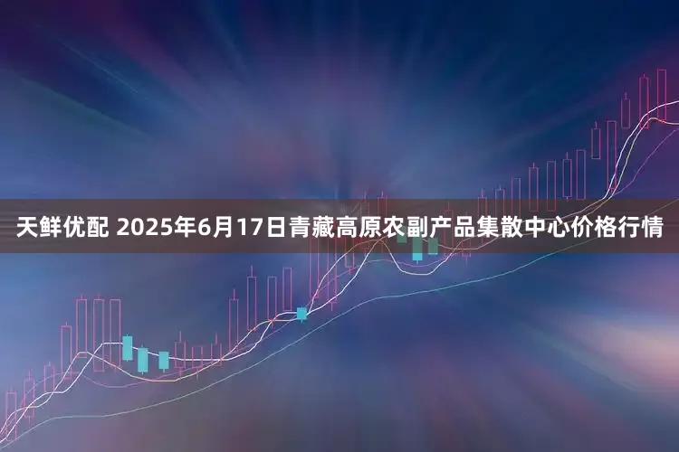 天鲜优配 2025年6月17日青藏高原农副产品集散中心价格行情