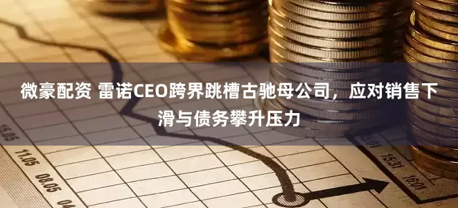 微豪配资 雷诺CEO跨界跳槽古驰母公司，应对销售下滑与债务攀升压力