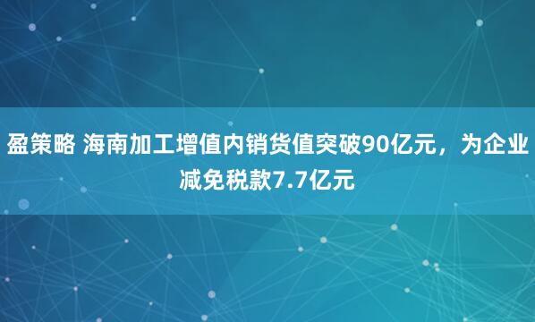 盈策略 海南加工增值内销货值突破90亿元，为企业减免税款7.7亿元