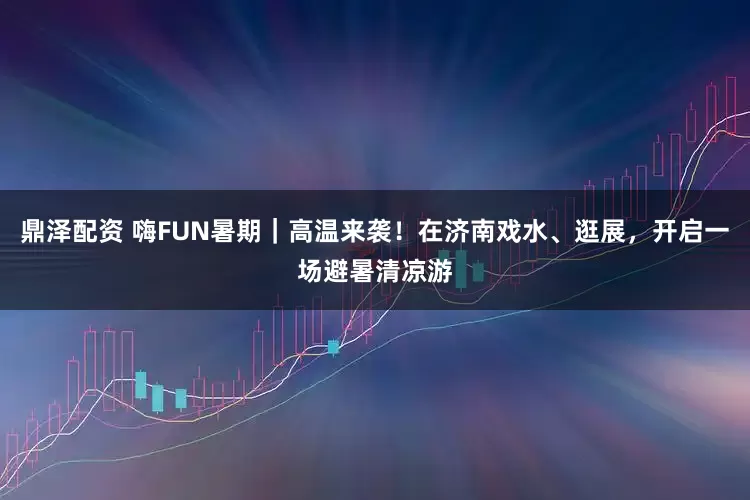 鼎泽配资 嗨FUN暑期｜高温来袭！在济南戏水、逛展，开启一场避暑清凉游