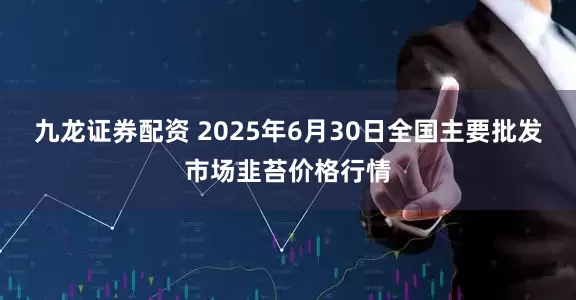 九龙证券配资 2025年6月30日全国主要批发市场韭苔价格行情