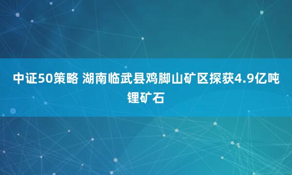 中证50策略 湖南临武县鸡脚山矿区探获4.9亿吨锂矿石