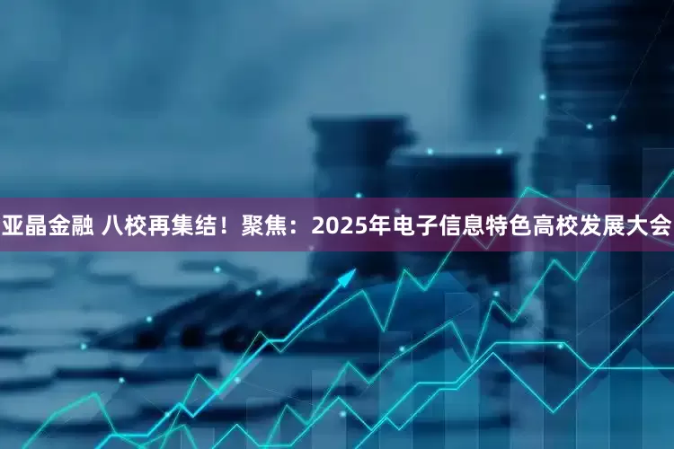 亚晶金融 八校再集结！聚焦：2025年电子信息特色高校发展大会