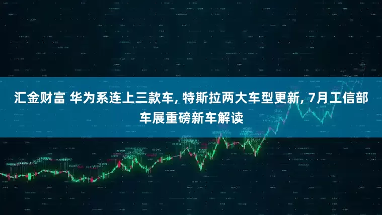 汇金财富 华为系连上三款车, 特斯拉两大车型更新, 7月工信部车展重磅新车解读