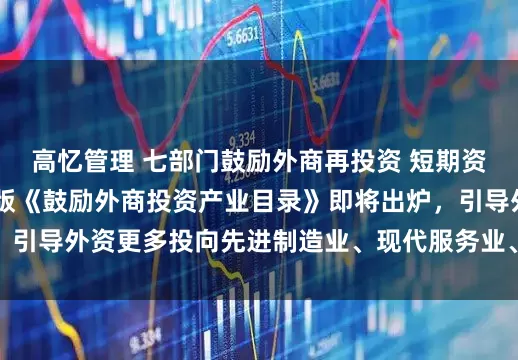 高忆管理 七部门鼓励外商再投资 短期资金调配将更便利 新版《鼓励外商投资产业目录》即将出炉，引导外资更多投向先进制造业、现代服务业、高新技术等领域