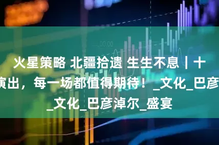 火星策略 北疆拾遗 生生不息｜十二场文艺演出，每一场都值得期待！_文化_巴彦淖尔_盛宴