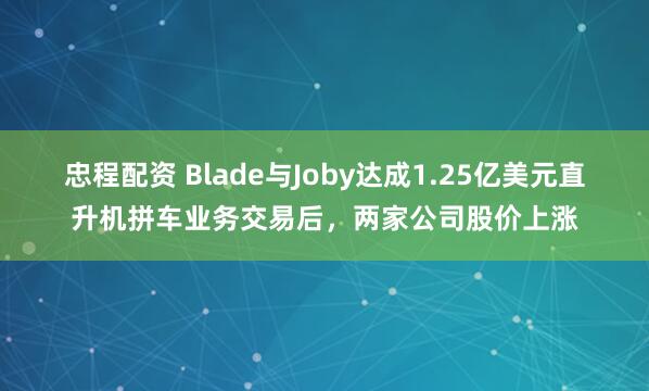 忠程配资 Blade与Joby达成1.25亿美元直升机拼车业务交易后，两家公司股价上涨