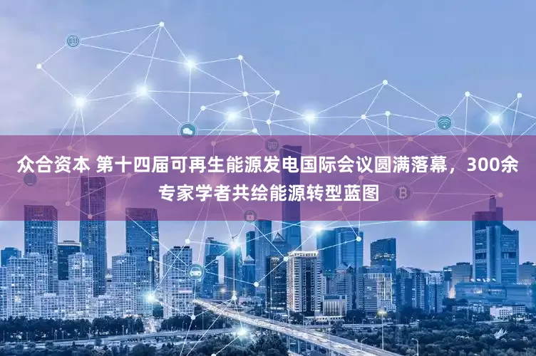 众合资本 第十四届可再生能源发电国际会议圆满落幕，300余专家学者共绘能源转型蓝图