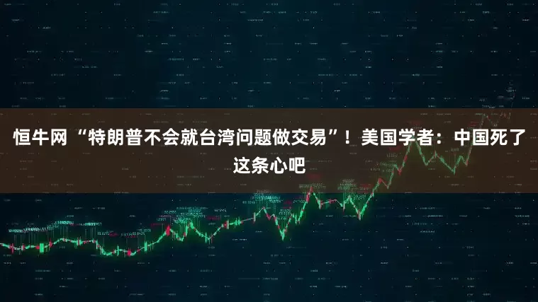 恒牛网 “特朗普不会就台湾问题做交易”！美国学者：中国死了这条心吧