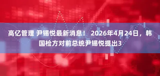 高亿管理 尹锡悦最新消息！ 2026年4月24日，韩国检方对前总统尹锡悦提出3
