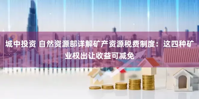 城中投资 自然资源部详解矿产资源税费制度：这四种矿业权出让收益可减免