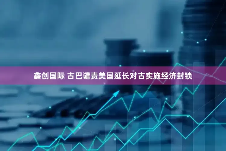 鑫创国际 古巴谴责美国延长对古实施经济封锁