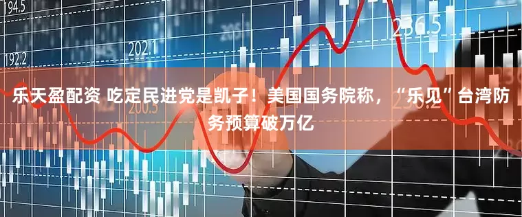 乐天盈配资 吃定民进党是凯子！美国国务院称，“乐见”台湾防务预算破万亿