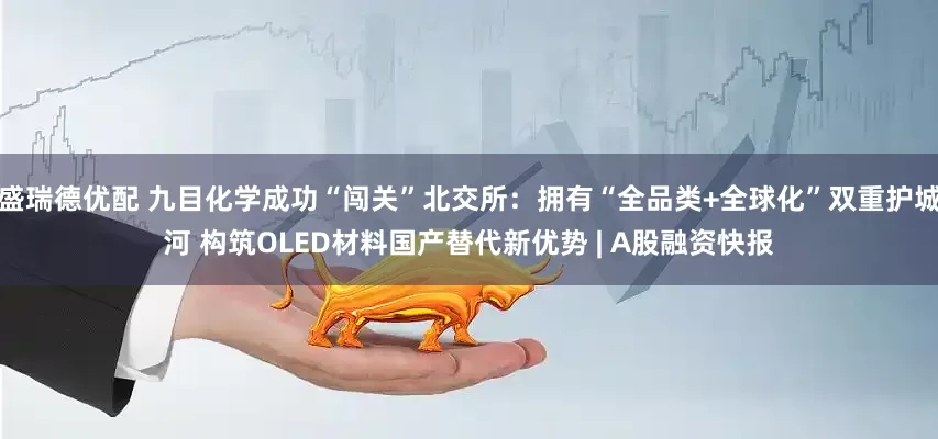 盛瑞德优配 九目化学成功“闯关”北交所：拥有“全品类+全球化”双重护城河 构筑OLED材料国产替代新优势 | A股融资快报