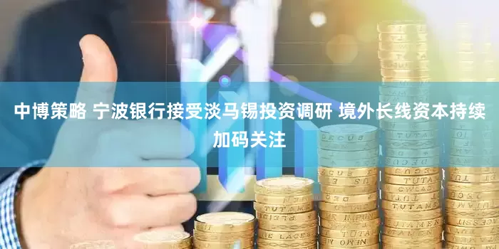 中博策略 宁波银行接受淡马锡投资调研 境外长线资本持续加码关注